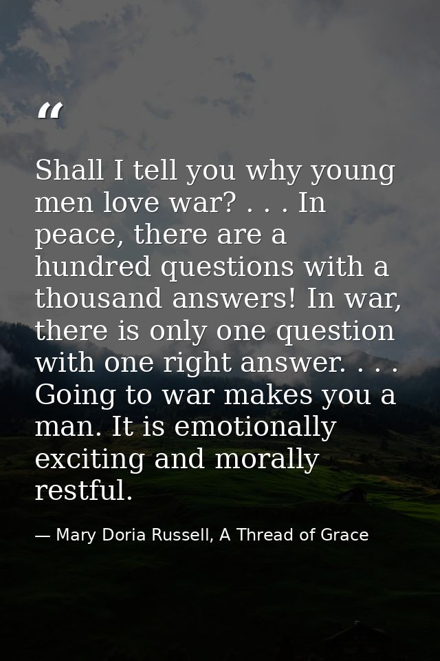 Shall I tell you why young men love war? . . . In peace, there are a hundred questions with a thousand answers! In war,  — Mary Doria Russell, A Thread of Grace