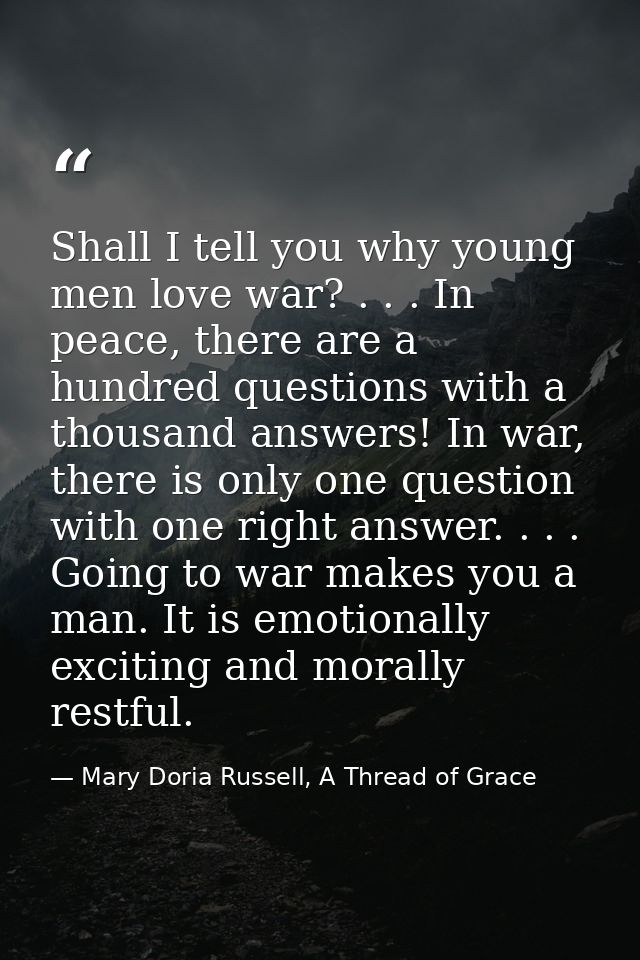Shall I tell you why young men love war? . . . In peace, there are a hundred questions with a thousand answers! In war,  — Mary Doria Russell, A Thread of Grace