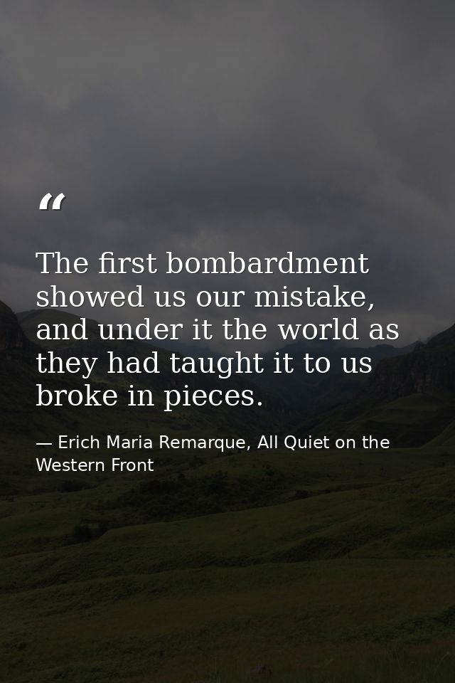The first bombardment showed us our mistake, and under it the world as they had taught it to us broke in pieces. — Erich Maria Remarque, All Quiet on the Western Front