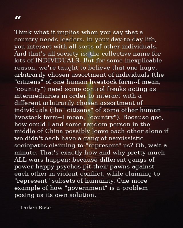 Think what it implies when you say that a country needs leaders. In your day-to-day life, you interact with all sorts of — Larken Rose
