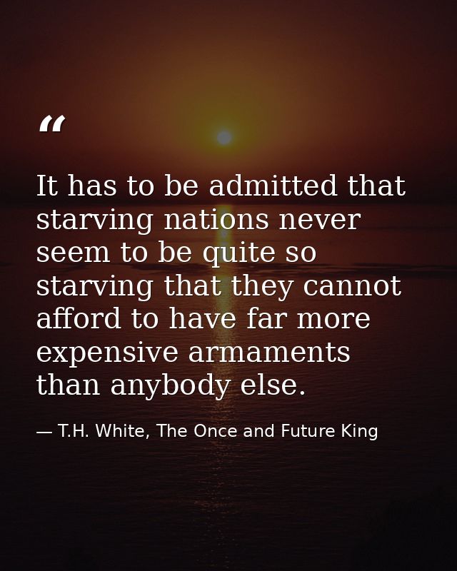 It has to be admitted that starving nations never seem to be quite so starving that they cannot afford to have far more  — T.H. White, The Once and Future King