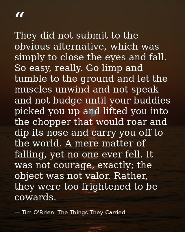 They did not submit to the obvious alternative, which was simply to close the eyes and fall. So easy, really. Go limp an — Tim O'Brien, The Things They Carried