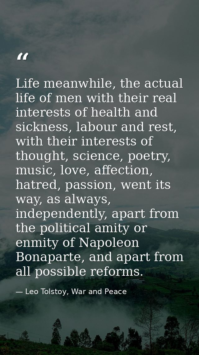 Life meanwhile, the actual life of men with their real interests of health and sickness, labour and rest, with their int — Leo Tolstoy, War and Peace