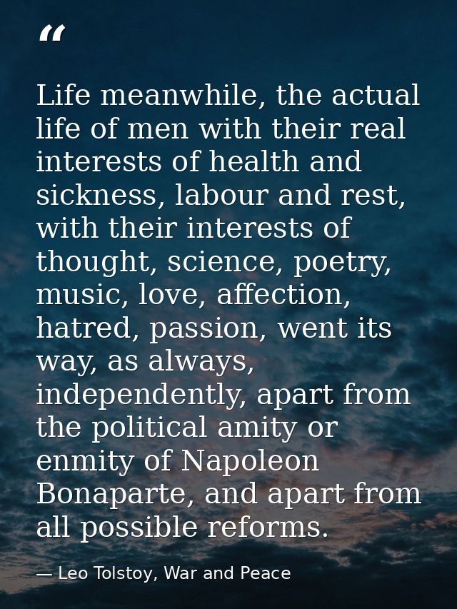 Life meanwhile, the actual life of men with their real interests of health and sickness, labour and rest, with their int — Leo Tolstoy, War and Peace