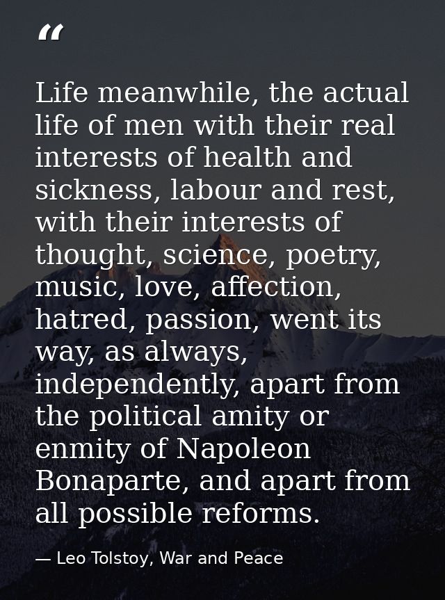 Life meanwhile, the actual life of men with their real interests of health and sickness, labour and rest, with their int — Leo Tolstoy, War and Peace
