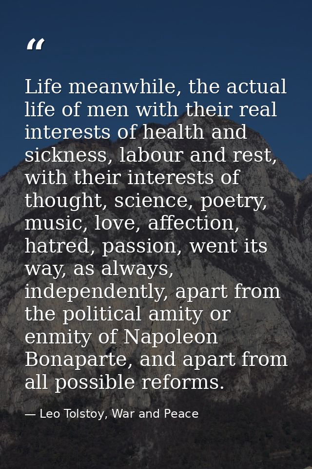 Life meanwhile, the actual life of men with their real interests of health and sickness, labour and rest, with their int — Leo Tolstoy, War and Peace