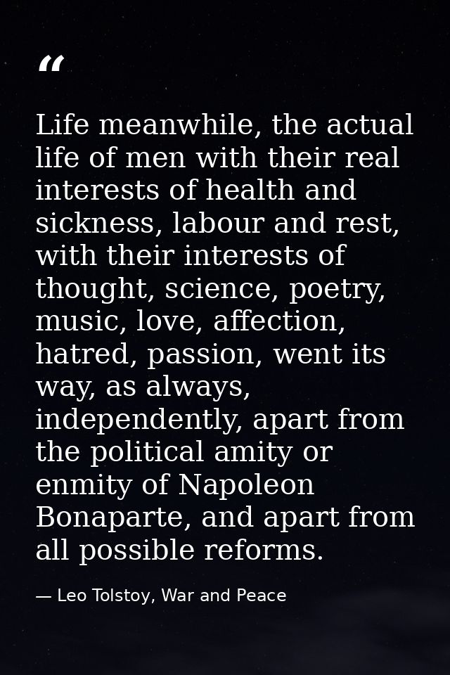 Life meanwhile, the actual life of men with their real interests of health and sickness, labour and rest, with their int — Leo Tolstoy, War and Peace