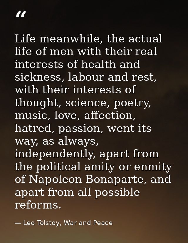 Life meanwhile, the actual life of men with their real interests of health and sickness, labour and rest, with their int — Leo Tolstoy, War and Peace