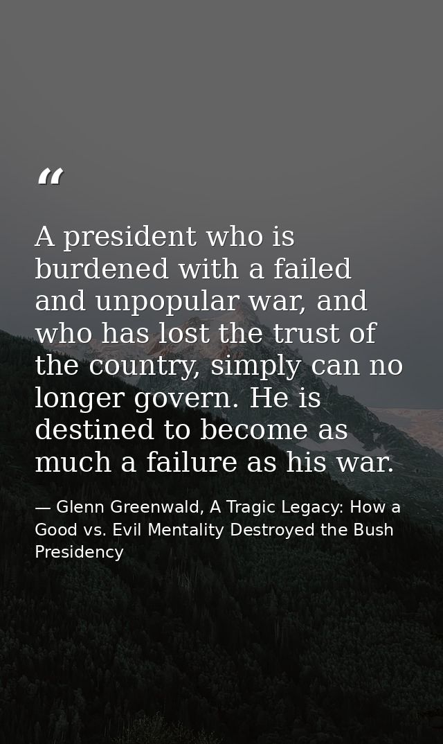 A president who is burdened with a failed and unpopular war, and who has lost the trust of the country, simply can no lo — Glenn Greenwald, A Tragic Legacy: How a Good vs. Evil Mentality Destroyed the Bush Presidency