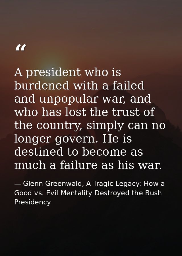 A president who is burdened with a failed and unpopular war, and who has lost the trust of the country, simply can no lo — Glenn Greenwald, A Tragic Legacy: How a Good vs. Evil Mentality Destroyed the Bush Presidency
