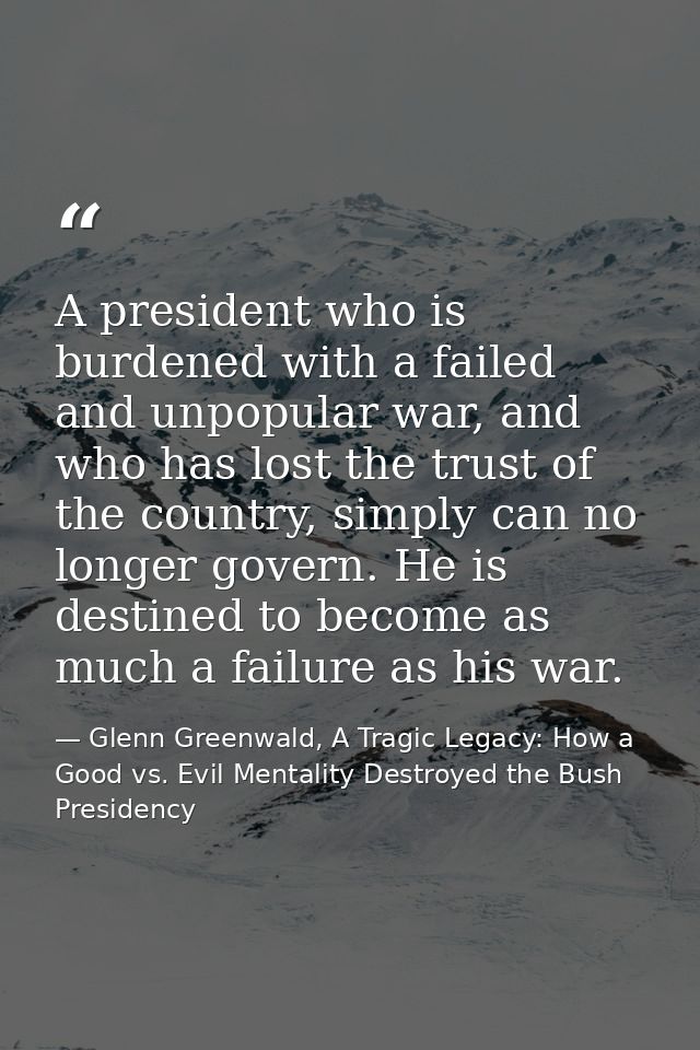 A president who is burdened with a failed and unpopular war, and who has lost the trust of the country, simply can no lo — Glenn Greenwald, A Tragic Legacy: How a Good vs. Evil Mentality Destroyed the Bush Presidency