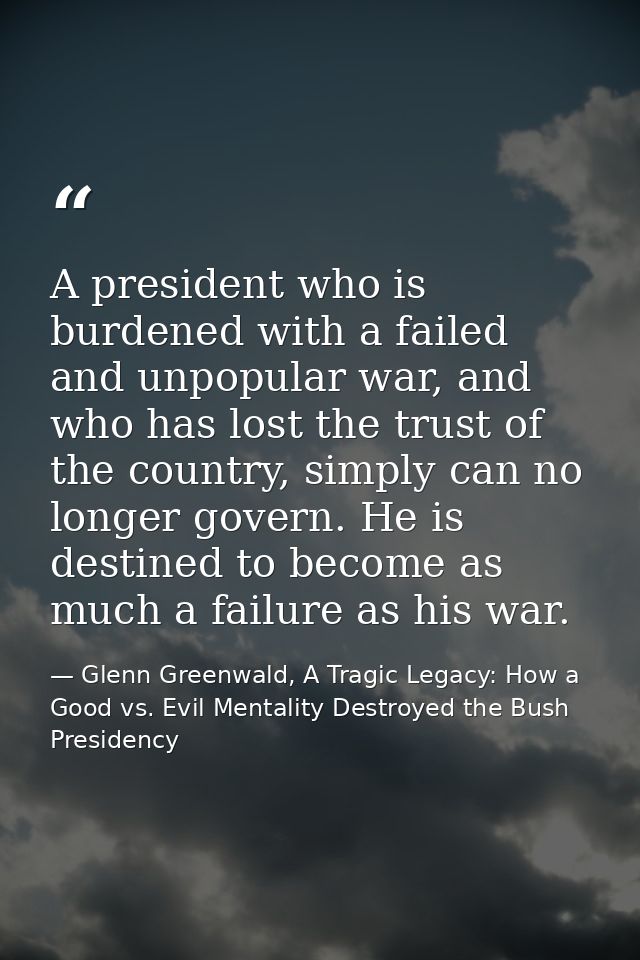 A president who is burdened with a failed and unpopular war, and who has lost the trust of the country, simply can no lo — Glenn Greenwald, A Tragic Legacy: How a Good vs. Evil Mentality Destroyed the Bush Presidency