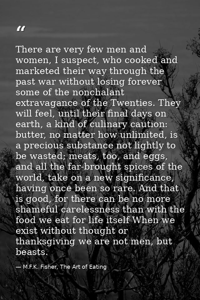 There are very few men and women, I suspect, who cooked and marketed their way through the past war without losing forev — M.F.K. Fisher, The Art of Eating