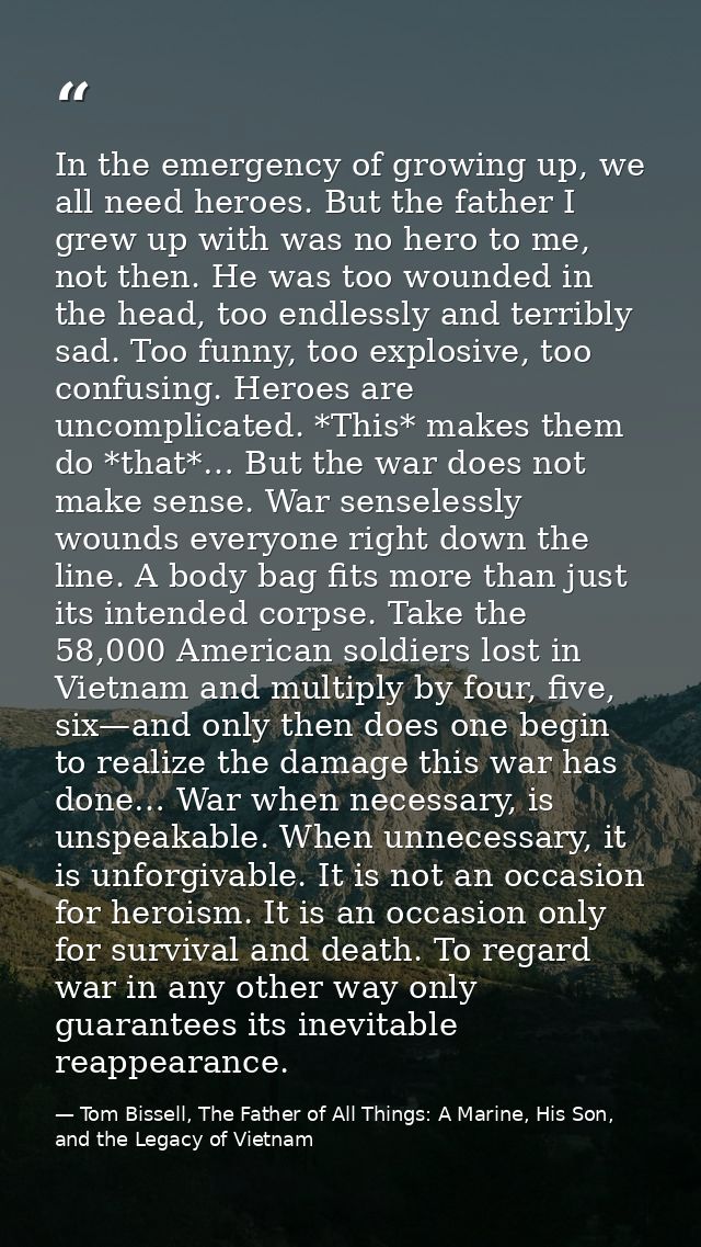 In the emergency of growing up, we all need heroes. But the father I grew up with was no hero to me, not then. He was to — Tom Bissell, The Father of All Things: A Marine, His Son, and the Legacy of Vietnam