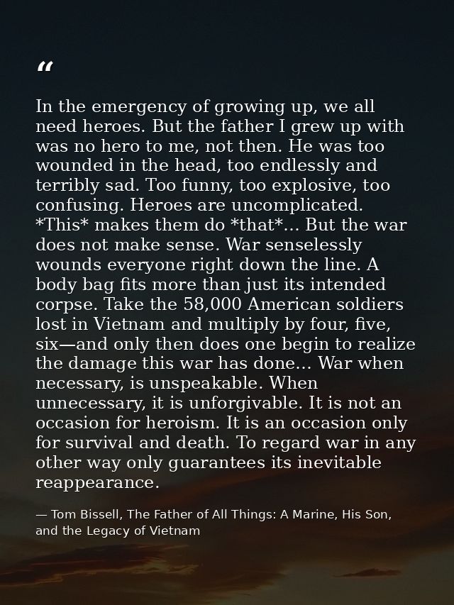 In the emergency of growing up, we all need heroes. But the father I grew up with was no hero to me, not then. He was to — Tom Bissell, The Father of All Things: A Marine, His Son, and the Legacy of Vietnam