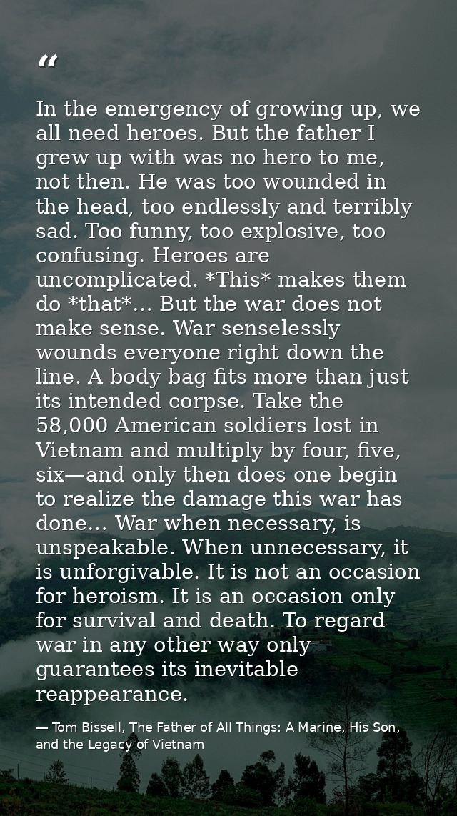 In the emergency of growing up, we all need heroes. But the father I grew up with was no hero to me, not then. He was to — Tom Bissell, The Father of All Things: A Marine, His Son, and the Legacy of Vietnam
