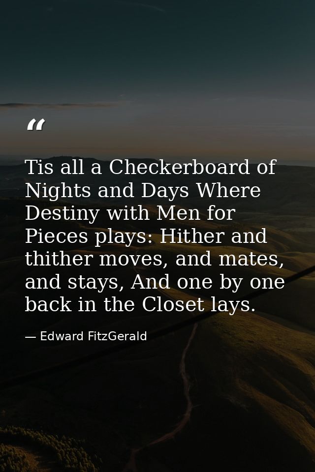 Tis all a Checkerboard of Nights and Days Where Destiny with Men for Pieces plays: Hither and thither moves, and mates,  — Edward FitzGerald