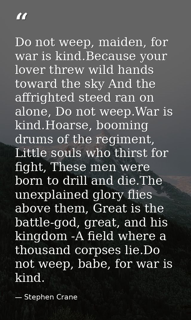 Do not weep, maiden, for war is kind.Because your lover threw wild hands toward the sky And the affrighted steed ran on  — Stephen Crane