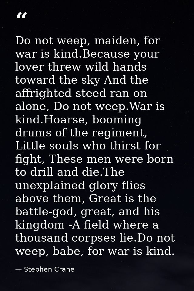 Do not weep, maiden, for war is kind.Because your lover threw wild hands toward the sky And the affrighted steed ran on  — Stephen Crane