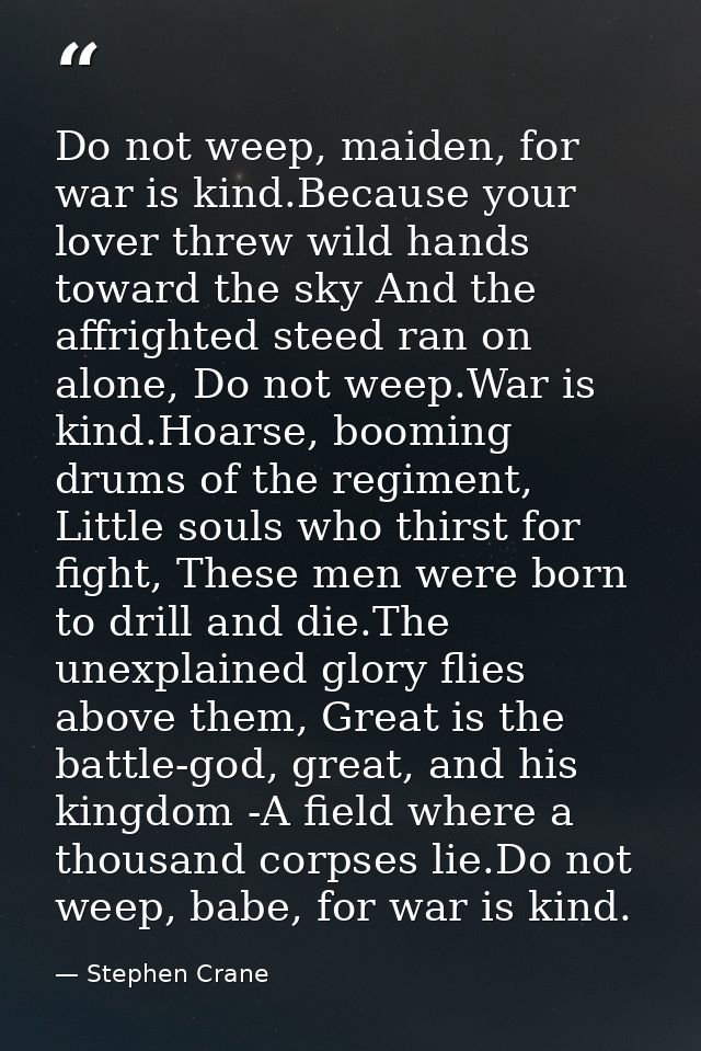 Do not weep, maiden, for war is kind.Because your lover threw wild hands toward the sky And the affrighted steed ran on  — Stephen Crane