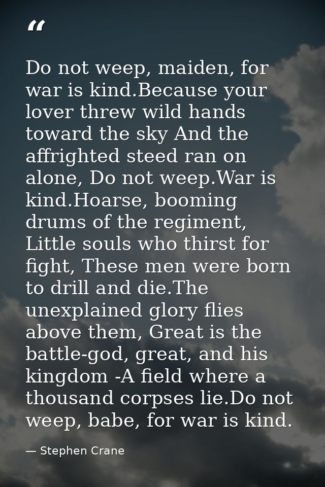 Do not weep, maiden, for war is kind.Because your lover threw wild hands toward the sky And the affrighted steed ran on  — Stephen Crane