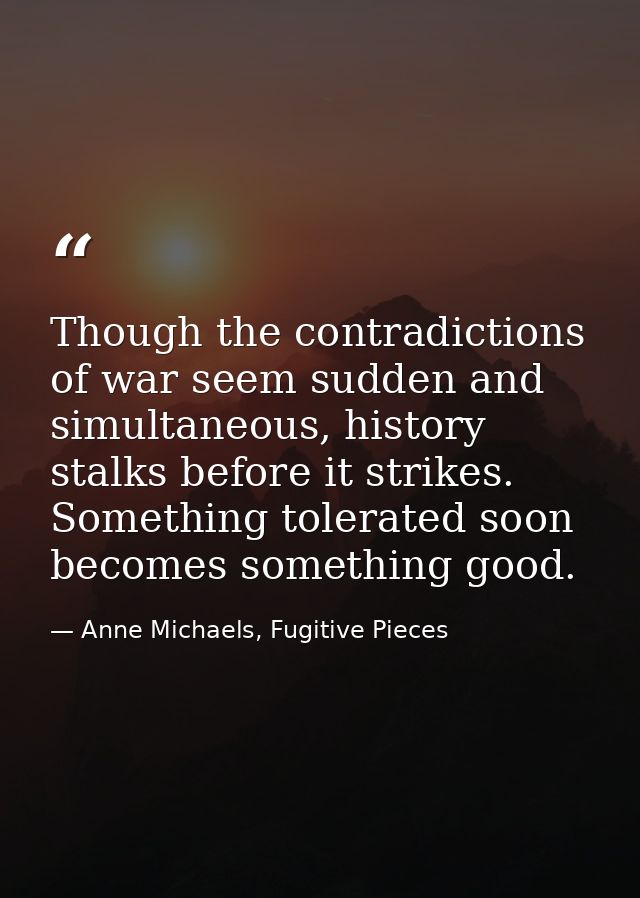 Though the contradictions of war seem sudden and simultaneous, history stalks before it strikes. Something tolerated soo — Anne Michaels, Fugitive Pieces