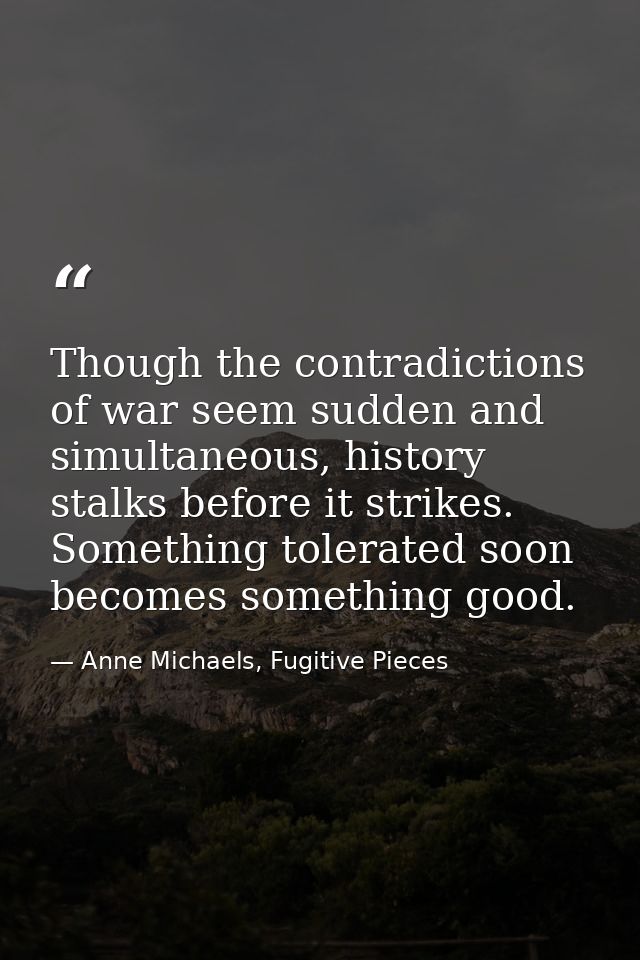 Though the contradictions of war seem sudden and simultaneous, history stalks before it strikes. Something tolerated soo — Anne Michaels, Fugitive Pieces