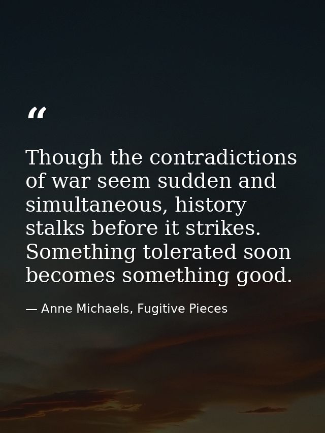 Though the contradictions of war seem sudden and simultaneous, history stalks before it strikes. Something tolerated soo — Anne Michaels, Fugitive Pieces