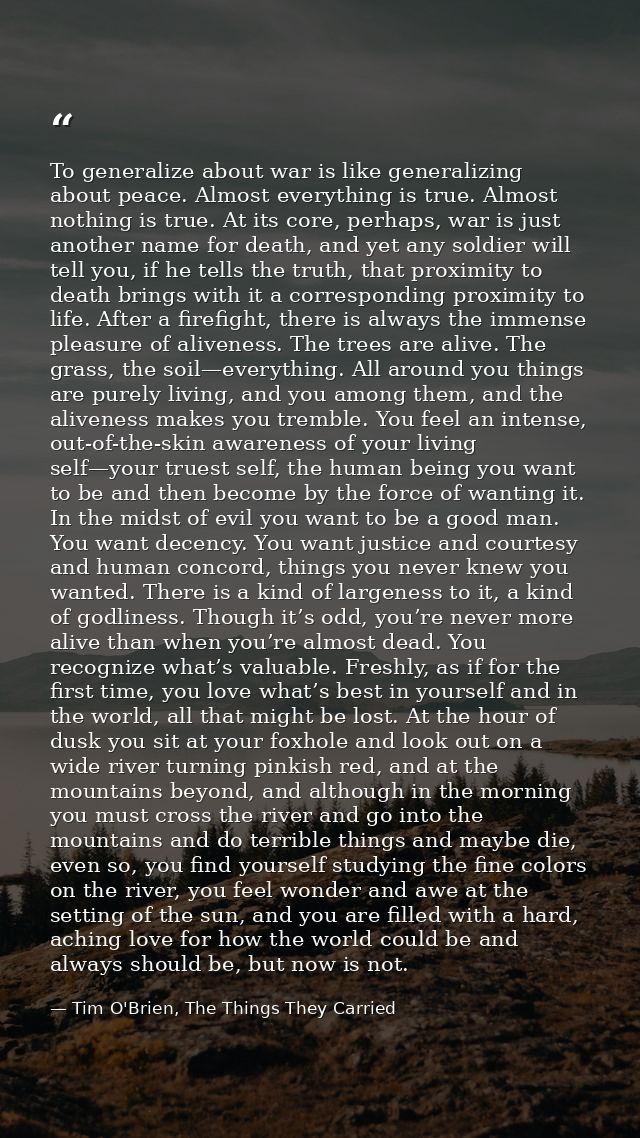 To generalize about war is like generalizing about peace. Almost everything is true. Almost nothing is true. At its core — Tim O'Brien, The Things They Carried