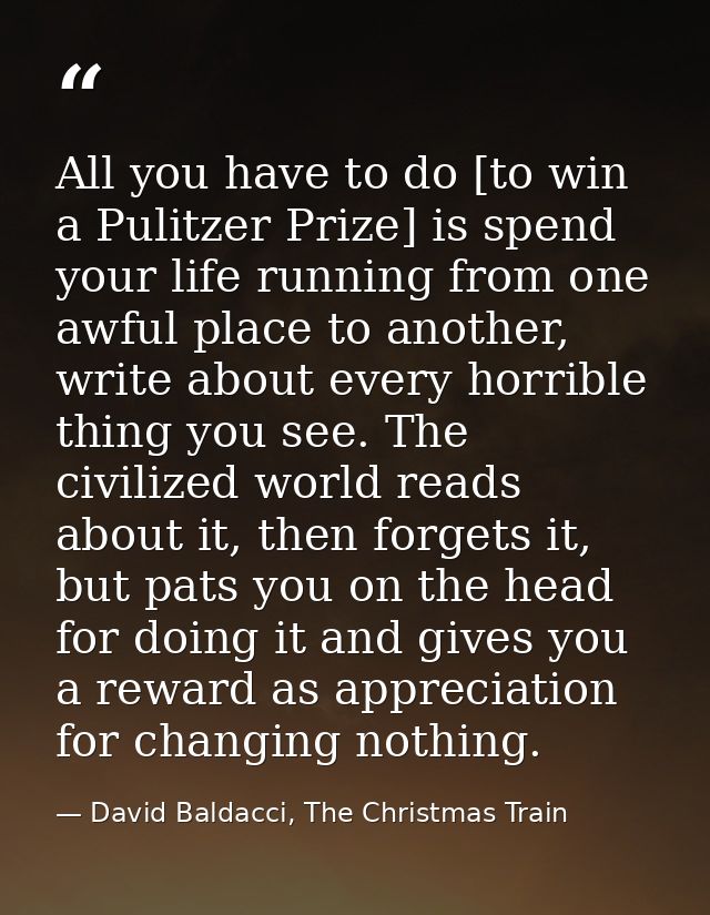 All you have to do [to win a Pulitzer Prize] is spend your life running from one awful place to another, write about eve — David Baldacci, The Christmas Train