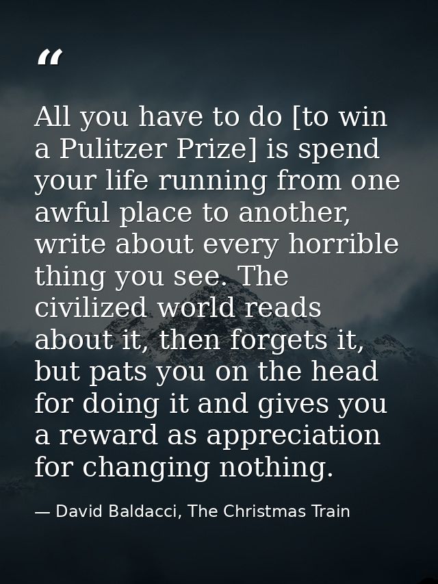 All you have to do [to win a Pulitzer Prize] is spend your life running from one awful place to another, write about eve — David Baldacci, The Christmas Train