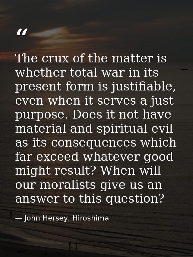 The crux of the matter is whether total war in its present form is justifiable, even when it serves a just purpose. Does — John Hersey, Hiroshima