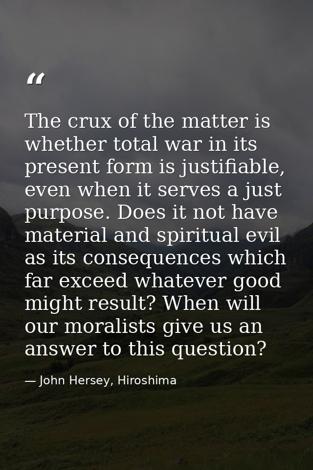 The crux of the matter is whether total war in its present form is justifiable, even when it serves a just purpose. Does — John Hersey, Hiroshima