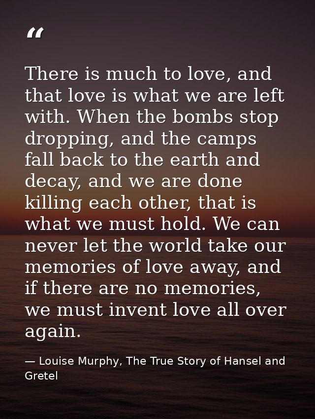 There is much to love, and that love is what we are left with. When the bombs stop dropping, and the camps fall back to  — Louise Murphy, The True Story of Hansel and Gretel