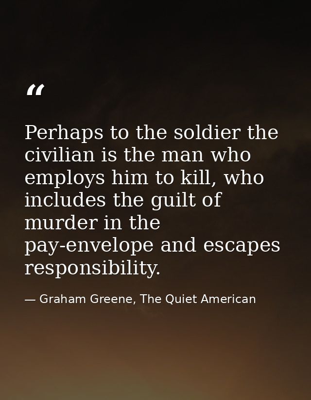 Perhaps to the soldier the civilian is the man who employs him to kill, who includes the guilt of murder in the pay-enve — Graham Greene, The Quiet American
