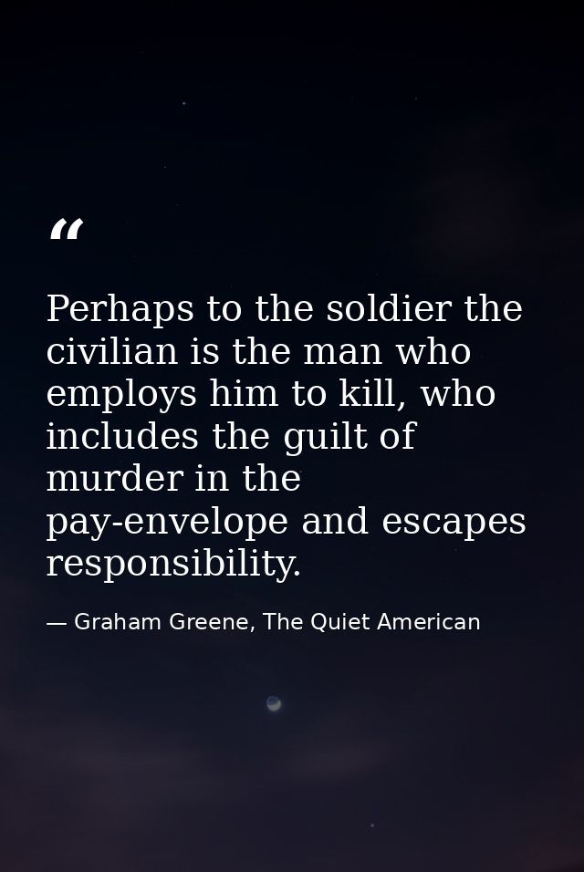 Perhaps to the soldier the civilian is the man who employs him to kill, who includes the guilt of murder in the pay-enve — Graham Greene, The Quiet American