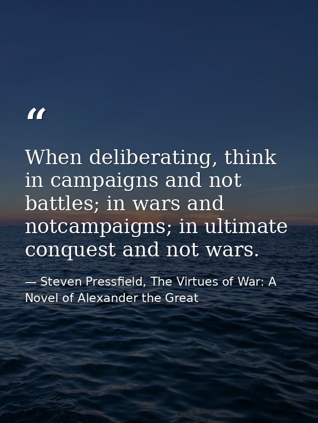 When deliberating, think in campaigns and not battles; in wars and notcampaigns; in ultimate conquest and not wars. — Steven Pressfield, The Virtues of War: A Novel of Alexander the Great