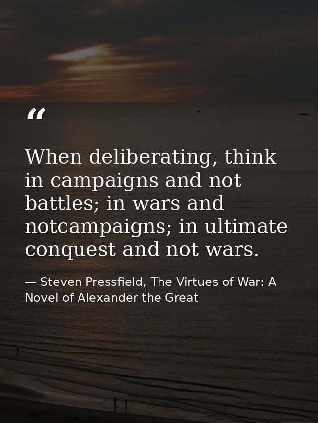 When deliberating, think in campaigns and not battles; in wars and notcampaigns; in ultimate conquest and not wars. — Steven Pressfield, The Virtues of War: A Novel of Alexander the Great