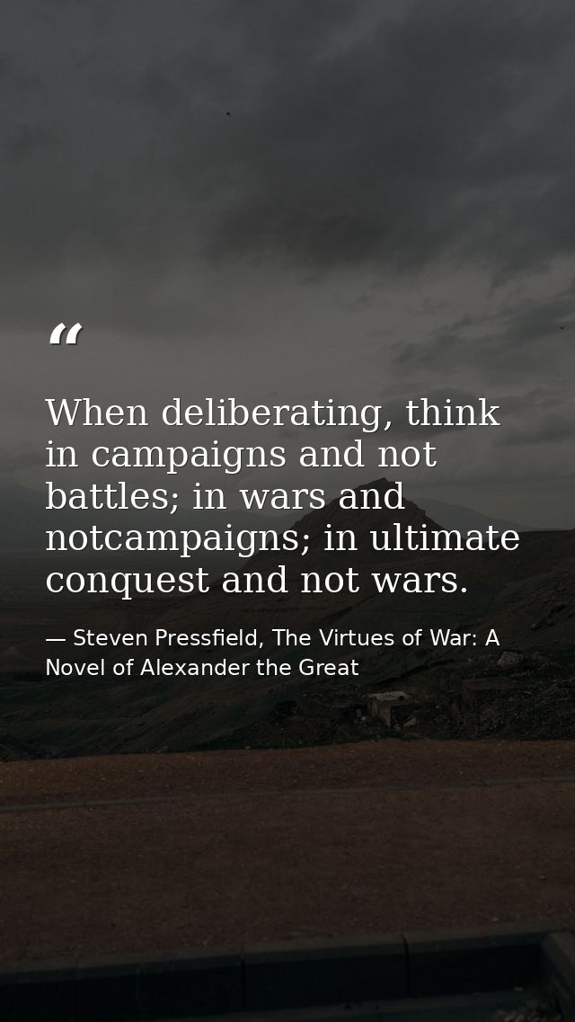 When deliberating, think in campaigns and not battles; in wars and notcampaigns; in ultimate conquest and not wars. — Steven Pressfield, The Virtues of War: A Novel of Alexander the Great