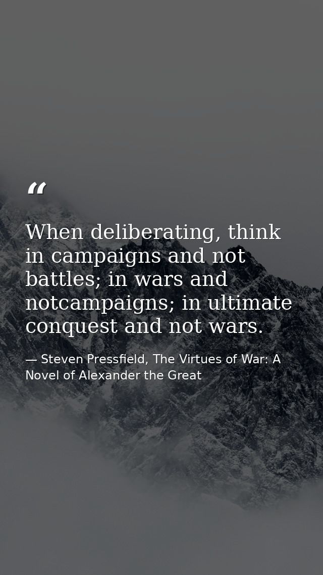 When deliberating, think in campaigns and not battles; in wars and notcampaigns; in ultimate conquest and not wars. — Steven Pressfield, The Virtues of War: A Novel of Alexander the Great