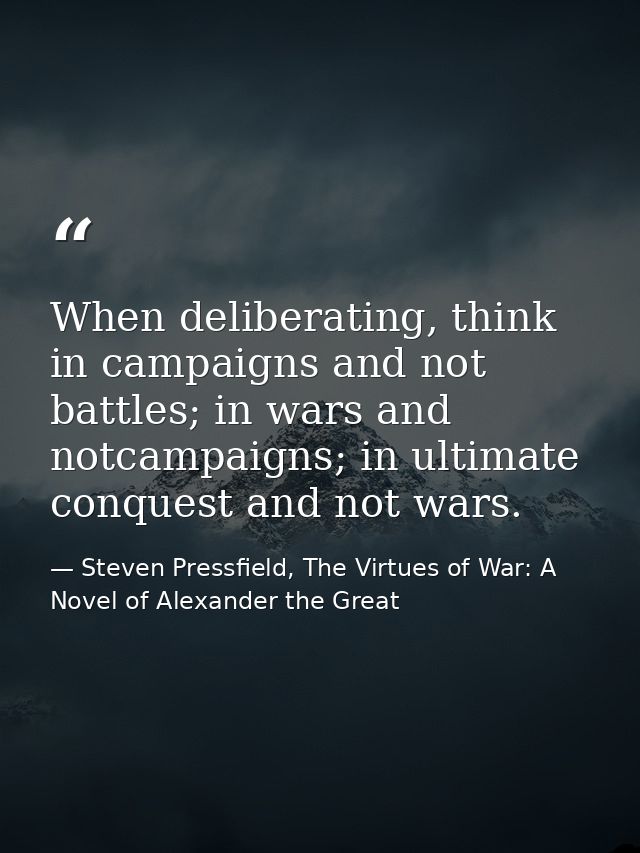 When deliberating, think in campaigns and not battles; in wars and notcampaigns; in ultimate conquest and not wars. — Steven Pressfield, The Virtues of War: A Novel of Alexander the Great