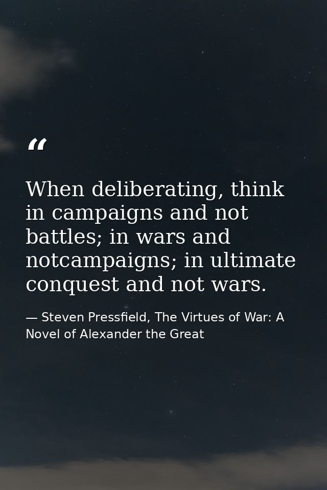 When deliberating, think in campaigns and not battles; in wars and notcampaigns; in ultimate conquest and not wars. — Steven Pressfield, The Virtues of War: A Novel of Alexander the Great