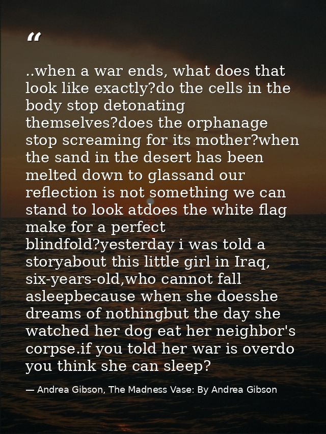 ..when a war ends, what does that look like exactly?do the cells in the body stop detonating themselves?does the orphana — Andrea Gibson, The Madness Vase: By Andrea Gibson