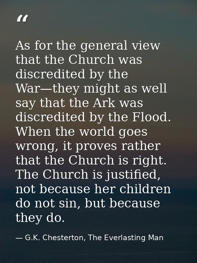 As for the general view that the Church was discredited by the War—they might as well say that the Ark was discredited b — G.K. Chesterton, The Everlasting Man
