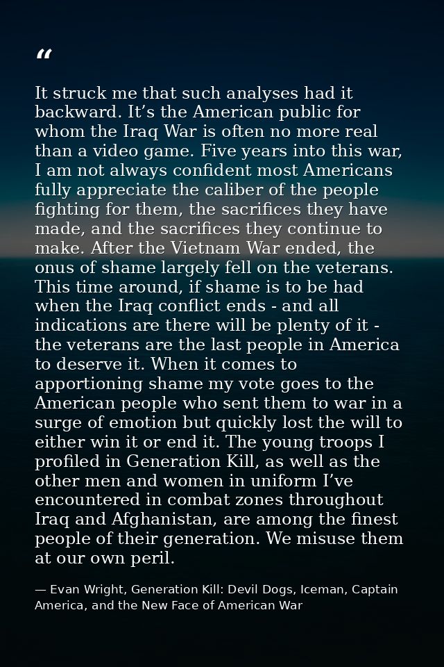 It struck me that such analyses had it backward. It’s the American public for whom the Iraq War is often no more real th — Evan Wright, Generation Kill: Devil Dogs, Iceman, Captain America, and the New Face of American War