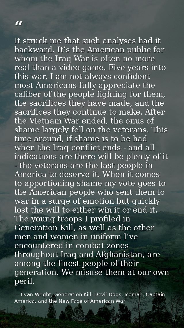 It struck me that such analyses had it backward. It’s the American public for whom the Iraq War is often no more real th — Evan Wright, Generation Kill: Devil Dogs, Iceman, Captain America, and the New Face of American War