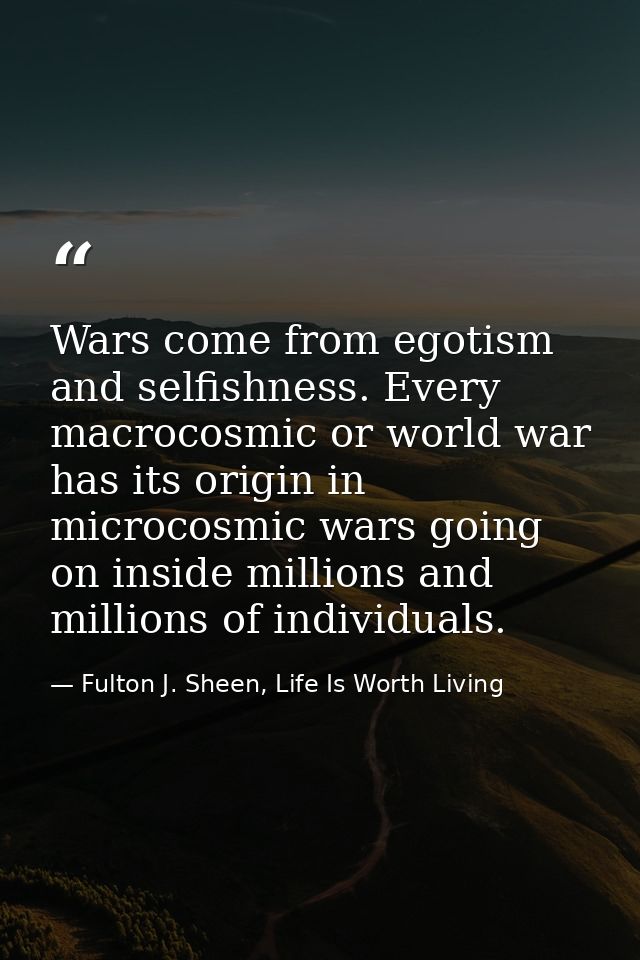 Wars come from egotism and selfishness. Every macrocosmic or world war has its origin in microcosmic wars going on insid — Fulton J. Sheen, Life Is Worth Living