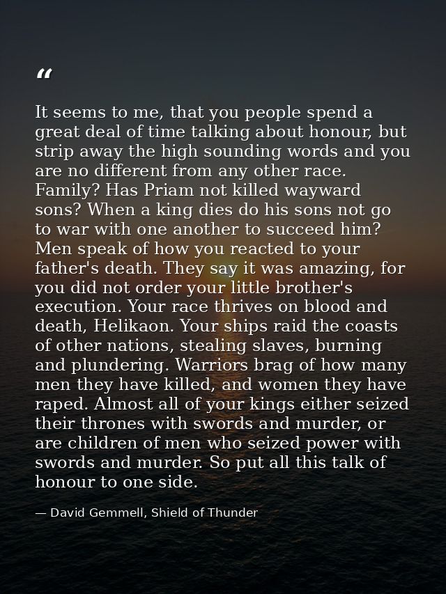 It seems to me, that you people spend a great deal of time talking about honour, but strip away the high sounding words  — David Gemmell, Shield of Thunder