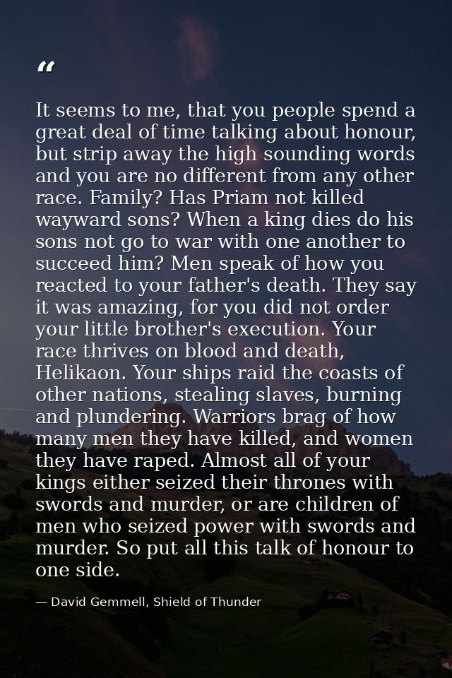 It seems to me, that you people spend a great deal of time talking about honour, but strip away the high sounding words  — David Gemmell, Shield of Thunder