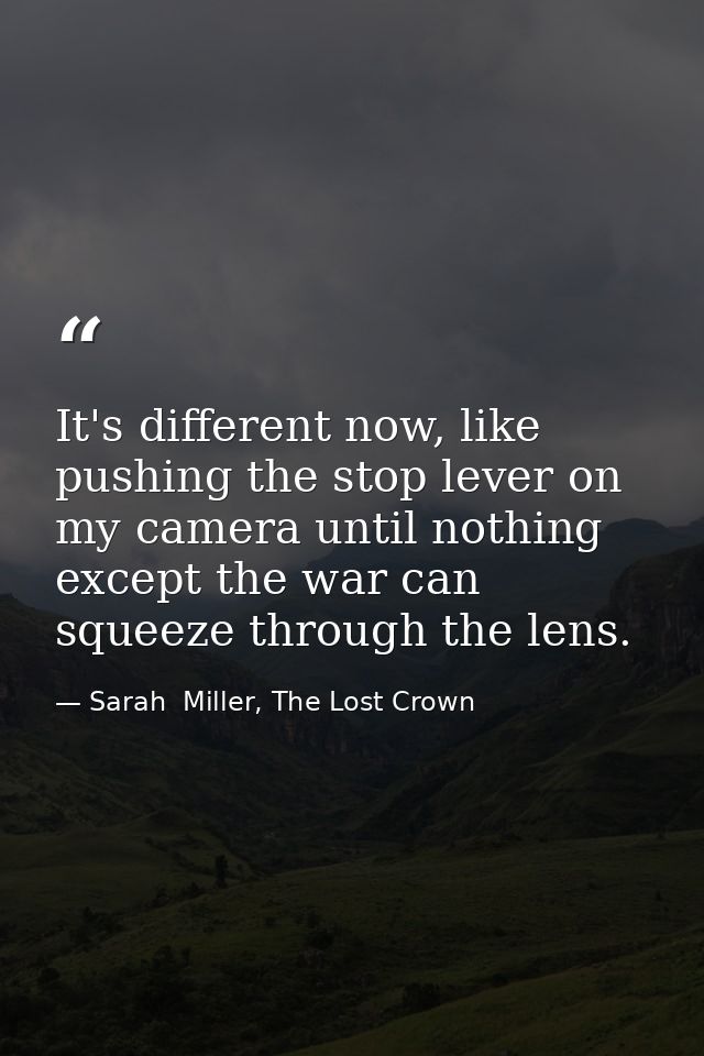 It's different now, like pushing the stop lever on my camera until nothing except the war can squeeze through the lens. — Sarah  Miller, The Lost Crown